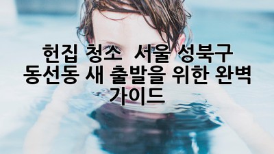 헌집 청소 ✨ 서울 성북구 동선동, 새 출발을 위한 완벽 가이드 🏡